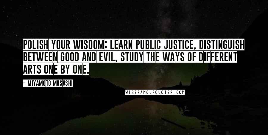 Miyamoto Musashi Quotes: Polish your wisdom: learn public justice, distinguish between good and evil, study the ways of different arts one by one.