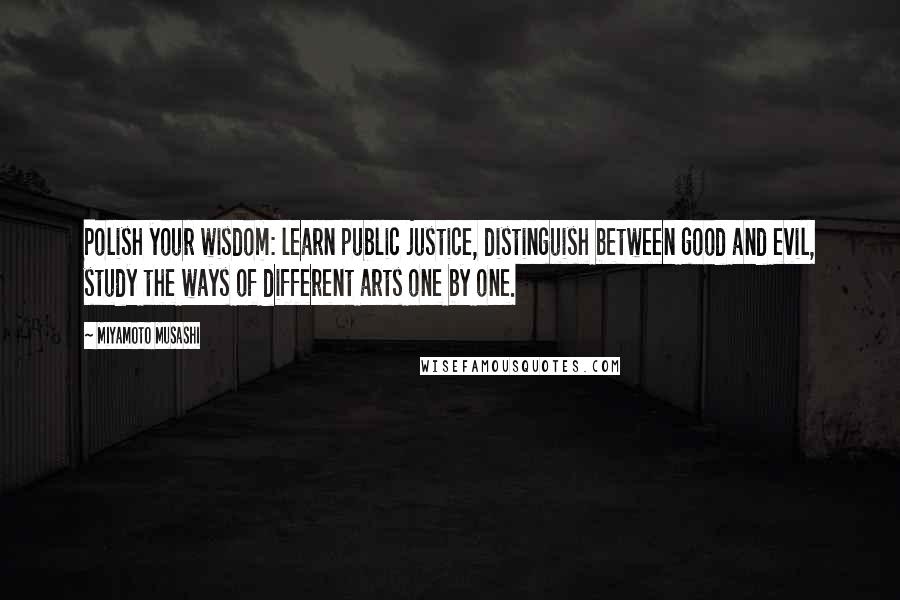 Miyamoto Musashi Quotes: Polish your wisdom: learn public justice, distinguish between good and evil, study the ways of different arts one by one.