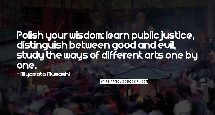 Miyamoto Musashi Quotes: Polish your wisdom: learn public justice, distinguish between good and evil, study the ways of different arts one by one.