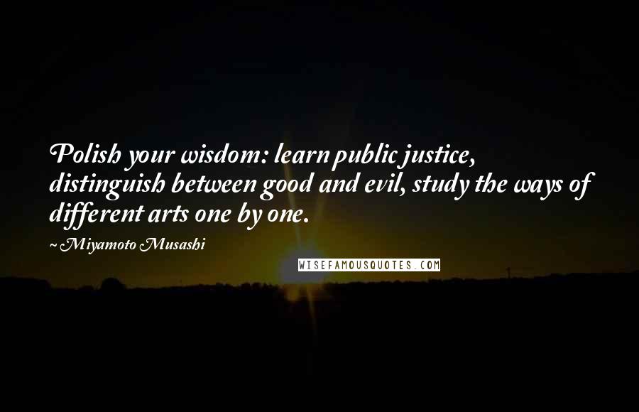 Miyamoto Musashi Quotes: Polish your wisdom: learn public justice, distinguish between good and evil, study the ways of different arts one by one.