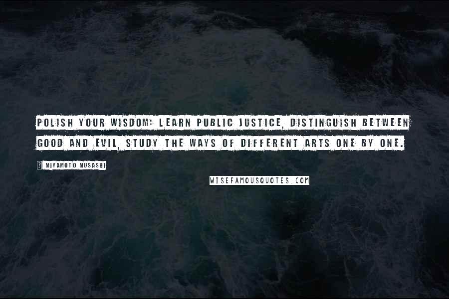 Miyamoto Musashi Quotes: Polish your wisdom: learn public justice, distinguish between good and evil, study the ways of different arts one by one.