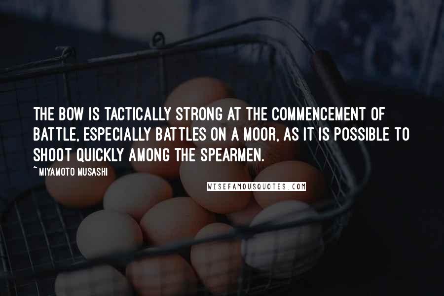 Miyamoto Musashi Quotes: The bow is tactically strong at the commencement of battle, especially battles on a moor, as it is possible to shoot quickly among the spearmen.