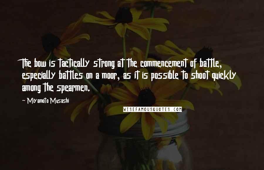 Miyamoto Musashi Quotes: The bow is tactically strong at the commencement of battle, especially battles on a moor, as it is possible to shoot quickly among the spearmen.