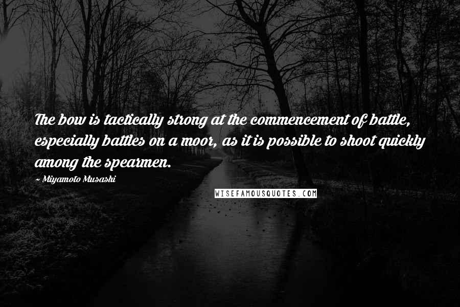 Miyamoto Musashi Quotes: The bow is tactically strong at the commencement of battle, especially battles on a moor, as it is possible to shoot quickly among the spearmen.