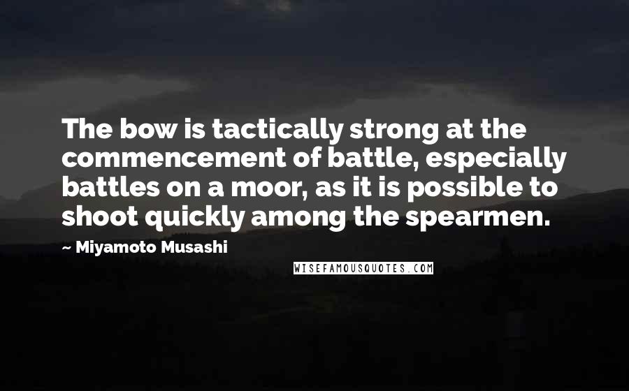 Miyamoto Musashi Quotes: The bow is tactically strong at the commencement of battle, especially battles on a moor, as it is possible to shoot quickly among the spearmen.
