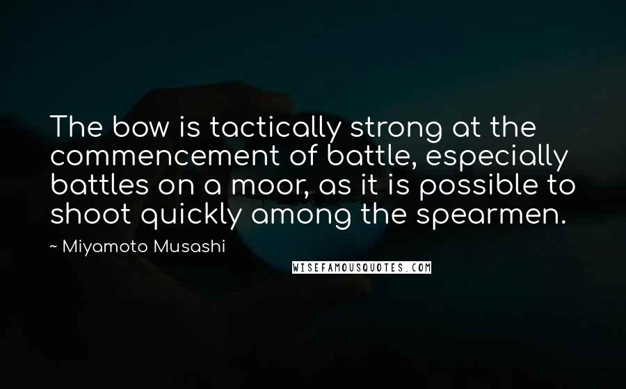 Miyamoto Musashi Quotes: The bow is tactically strong at the commencement of battle, especially battles on a moor, as it is possible to shoot quickly among the spearmen.