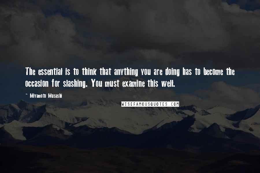 Miyamoto Musashi Quotes: The essential is to think that anything you are doing has to become the occasion for slashing. You must examine this well.