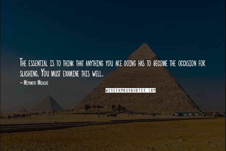 Miyamoto Musashi Quotes: The essential is to think that anything you are doing has to become the occasion for slashing. You must examine this well.
