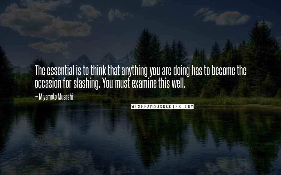 Miyamoto Musashi Quotes: The essential is to think that anything you are doing has to become the occasion for slashing. You must examine this well.
