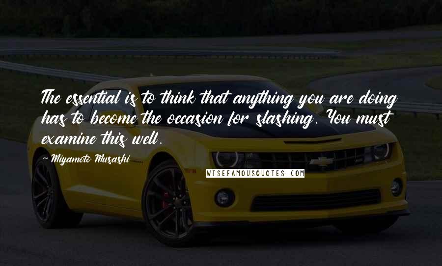 Miyamoto Musashi Quotes: The essential is to think that anything you are doing has to become the occasion for slashing. You must examine this well.