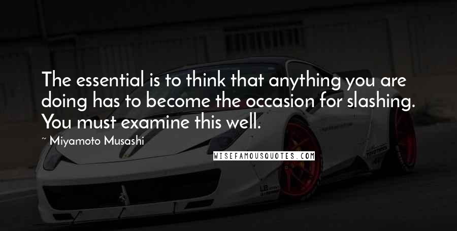 Miyamoto Musashi Quotes: The essential is to think that anything you are doing has to become the occasion for slashing. You must examine this well.