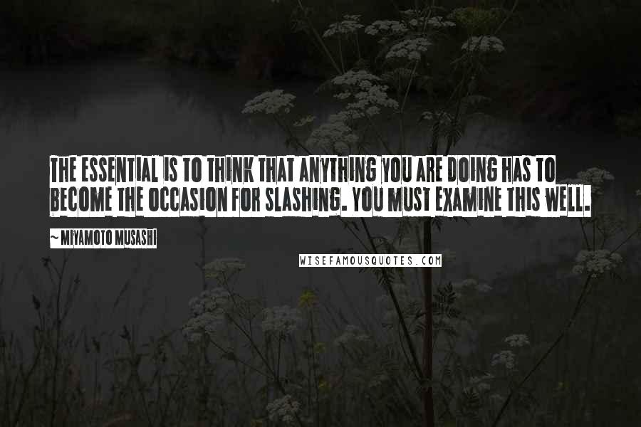 Miyamoto Musashi Quotes: The essential is to think that anything you are doing has to become the occasion for slashing. You must examine this well.