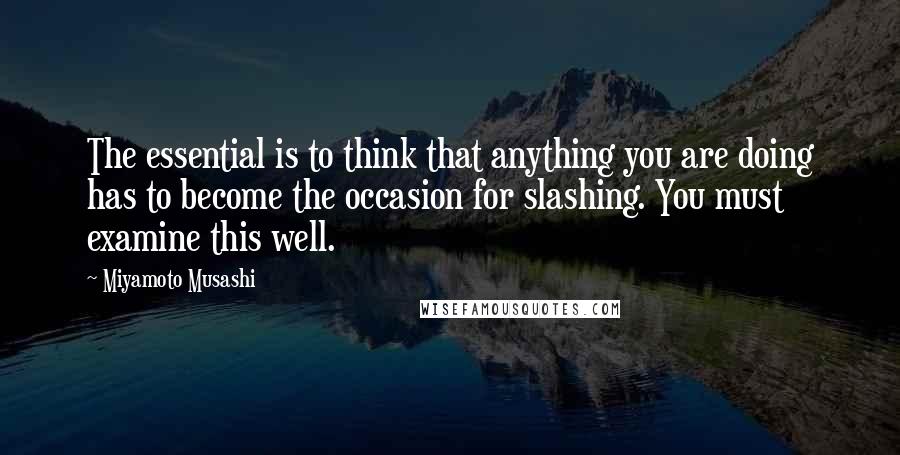 Miyamoto Musashi Quotes: The essential is to think that anything you are doing has to become the occasion for slashing. You must examine this well.