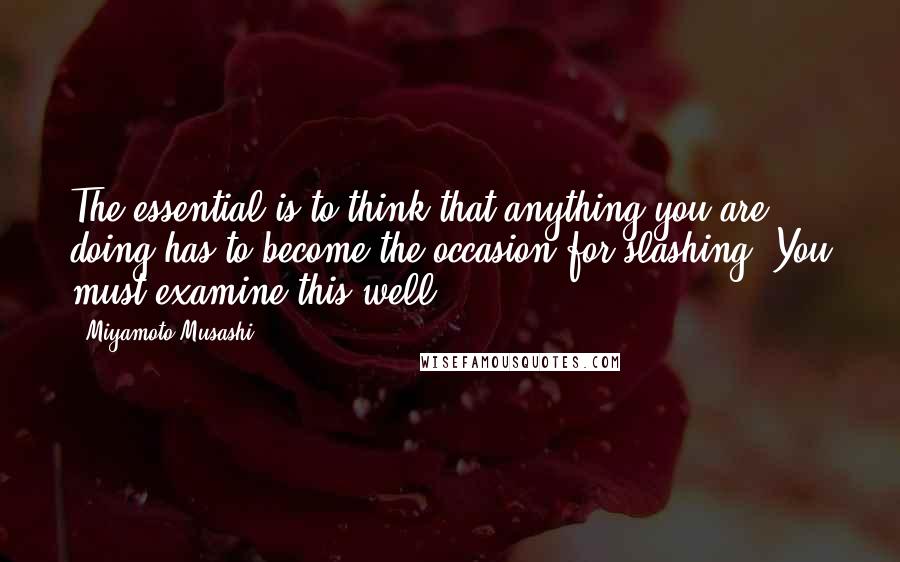 Miyamoto Musashi Quotes: The essential is to think that anything you are doing has to become the occasion for slashing. You must examine this well.
