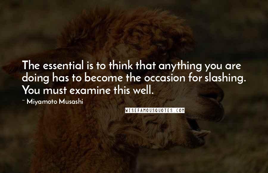 Miyamoto Musashi Quotes: The essential is to think that anything you are doing has to become the occasion for slashing. You must examine this well.
