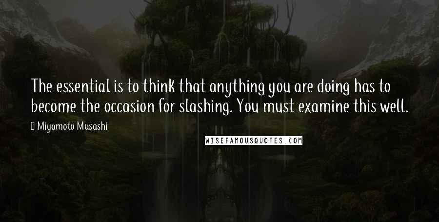 Miyamoto Musashi Quotes: The essential is to think that anything you are doing has to become the occasion for slashing. You must examine this well.