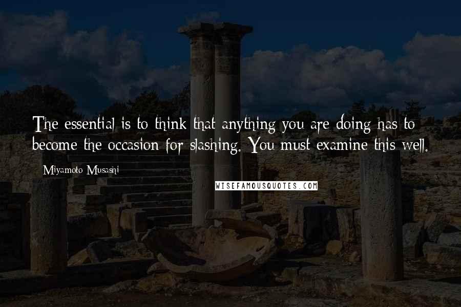 Miyamoto Musashi Quotes: The essential is to think that anything you are doing has to become the occasion for slashing. You must examine this well.