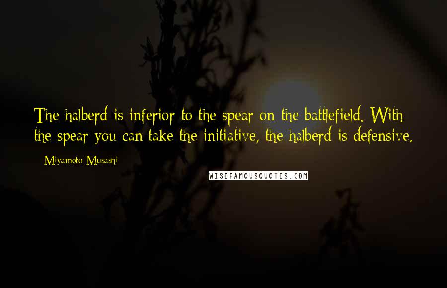 Miyamoto Musashi Quotes: The halberd is inferior to the spear on the battlefield. With the spear you can take the initiative, the halberd is defensive.