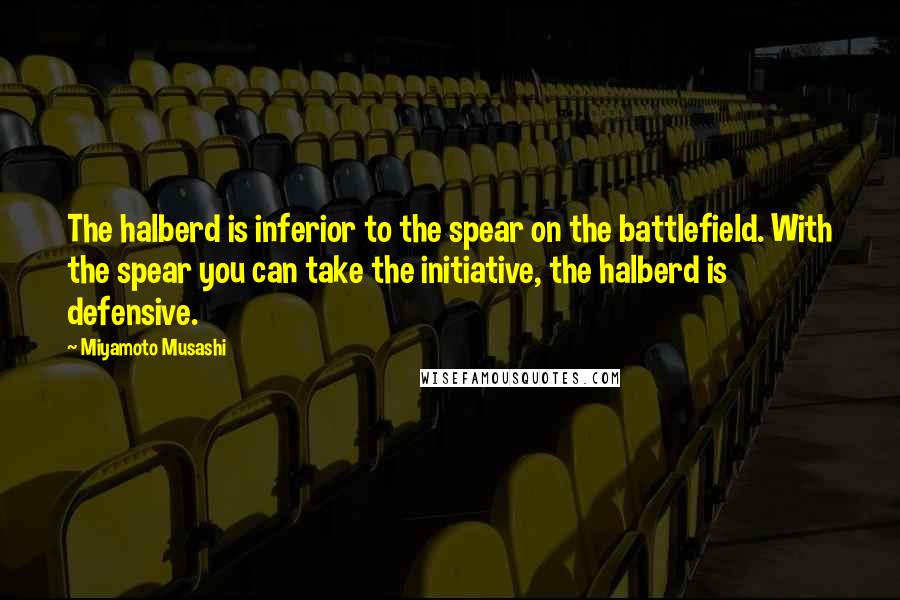 Miyamoto Musashi Quotes: The halberd is inferior to the spear on the battlefield. With the spear you can take the initiative, the halberd is defensive.