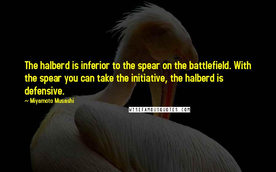 Miyamoto Musashi Quotes: The halberd is inferior to the spear on the battlefield. With the spear you can take the initiative, the halberd is defensive.