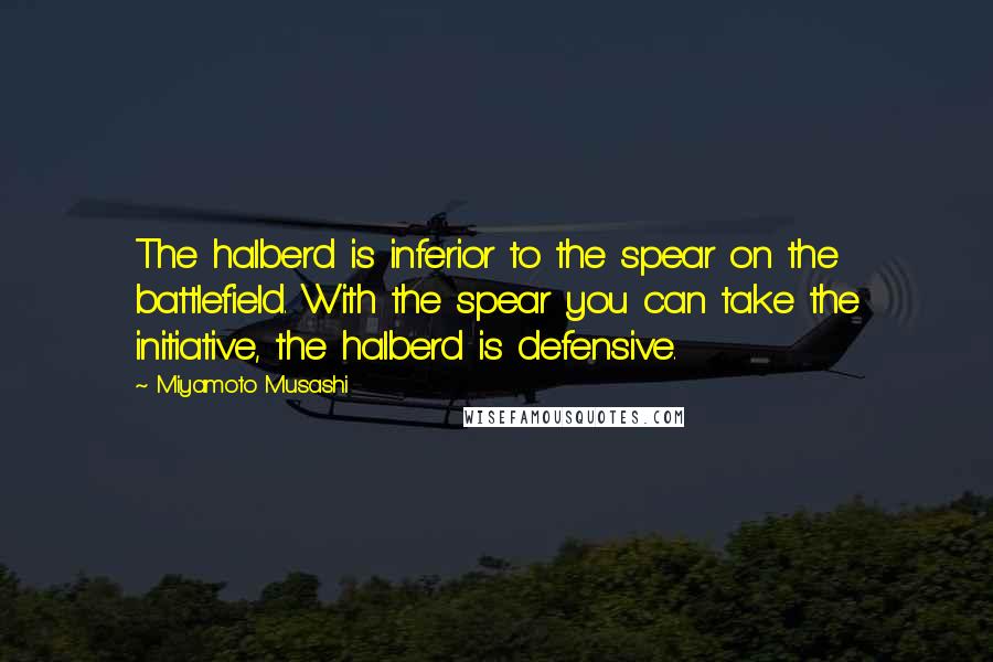 Miyamoto Musashi Quotes: The halberd is inferior to the spear on the battlefield. With the spear you can take the initiative, the halberd is defensive.