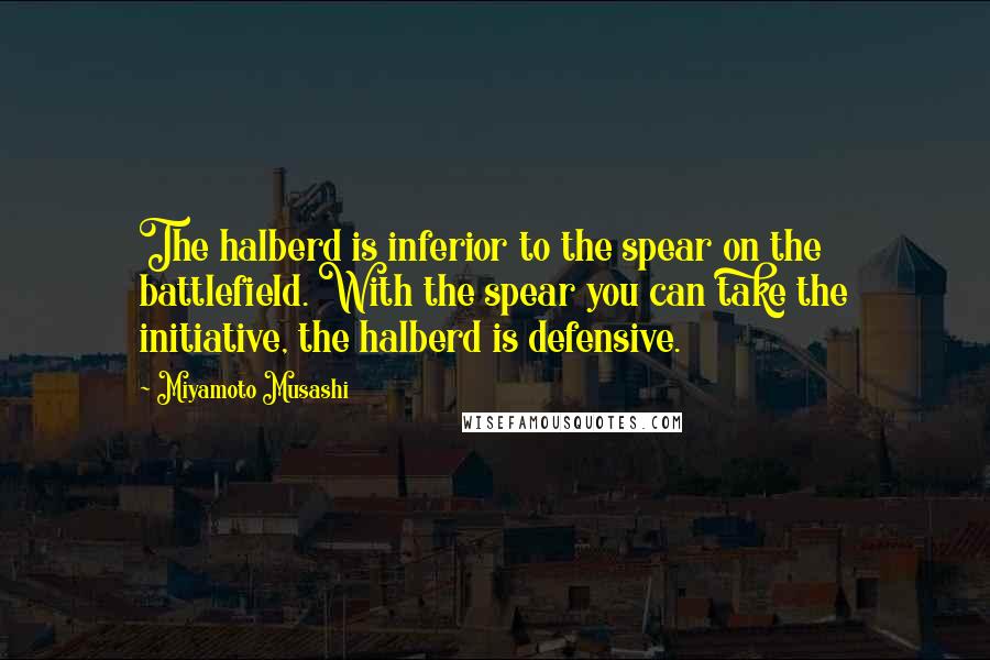 Miyamoto Musashi Quotes: The halberd is inferior to the spear on the battlefield. With the spear you can take the initiative, the halberd is defensive.