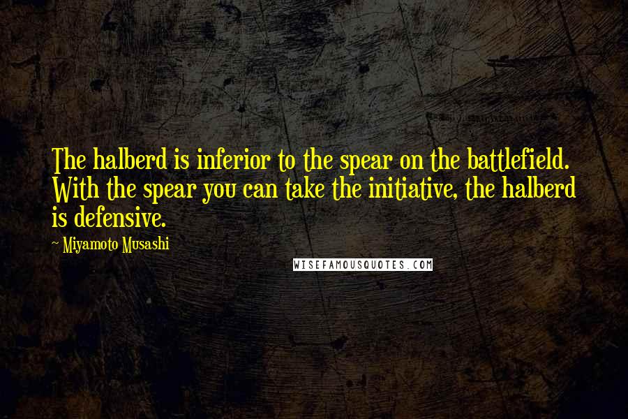 Miyamoto Musashi Quotes: The halberd is inferior to the spear on the battlefield. With the spear you can take the initiative, the halberd is defensive.