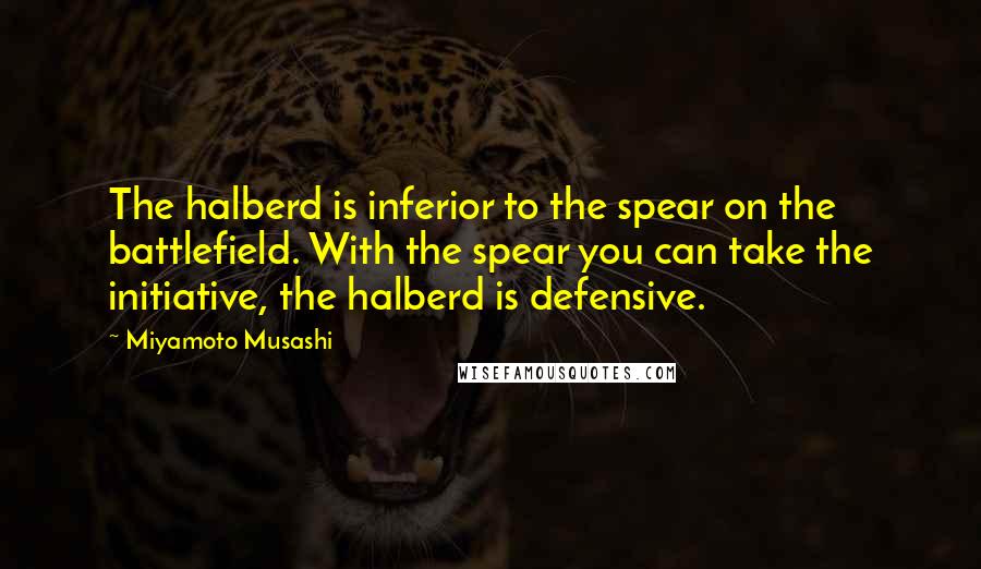 Miyamoto Musashi Quotes: The halberd is inferior to the spear on the battlefield. With the spear you can take the initiative, the halberd is defensive.