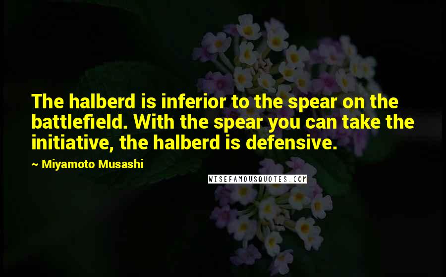 Miyamoto Musashi Quotes: The halberd is inferior to the spear on the battlefield. With the spear you can take the initiative, the halberd is defensive.