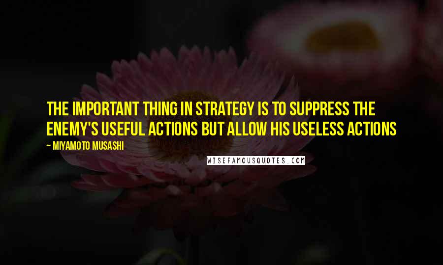 Miyamoto Musashi Quotes: The important thing in strategy is to suppress the enemy's useful actions but allow his useless actions