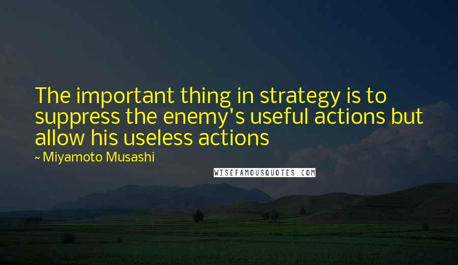 Miyamoto Musashi Quotes: The important thing in strategy is to suppress the enemy's useful actions but allow his useless actions