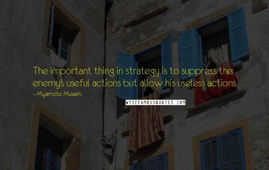 Miyamoto Musashi Quotes: The important thing in strategy is to suppress the enemy's useful actions but allow his useless actions