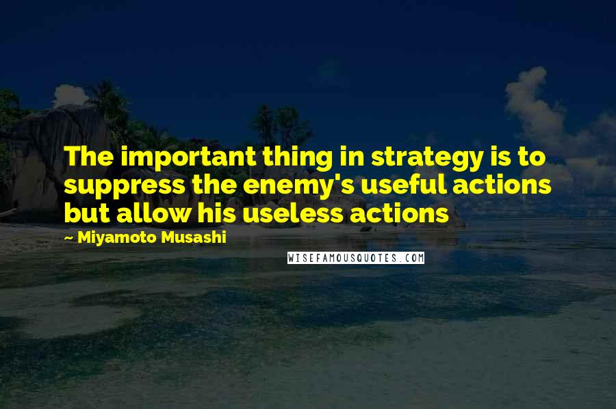 Miyamoto Musashi Quotes: The important thing in strategy is to suppress the enemy's useful actions but allow his useless actions