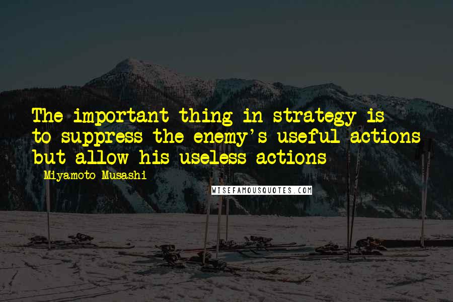 Miyamoto Musashi Quotes: The important thing in strategy is to suppress the enemy's useful actions but allow his useless actions