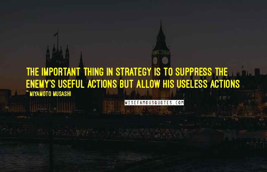 Miyamoto Musashi Quotes: The important thing in strategy is to suppress the enemy's useful actions but allow his useless actions