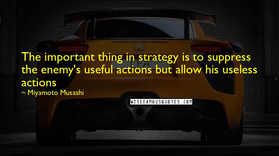 Miyamoto Musashi Quotes: The important thing in strategy is to suppress the enemy's useful actions but allow his useless actions