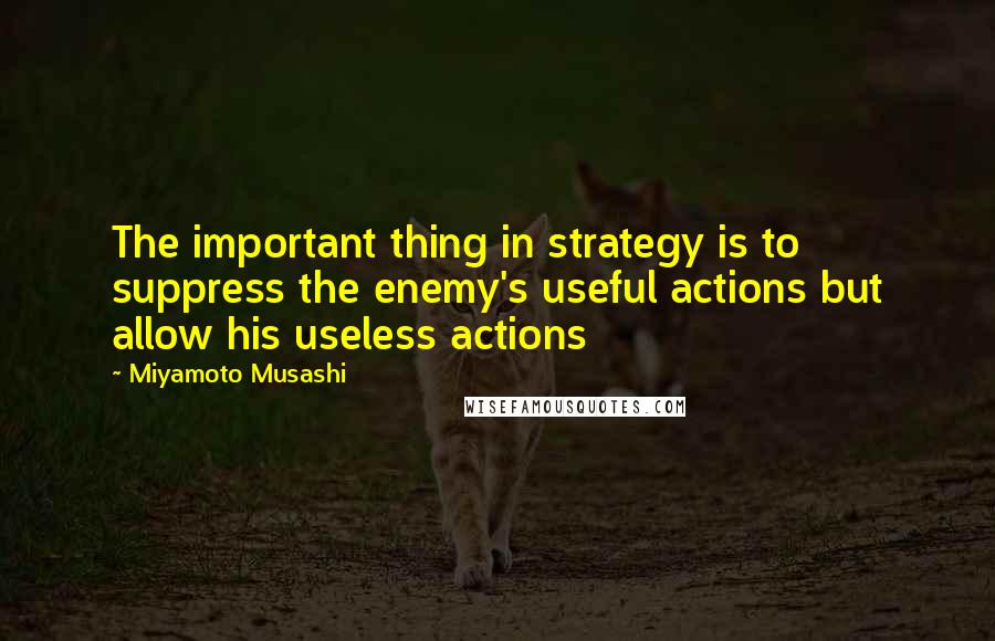 Miyamoto Musashi Quotes: The important thing in strategy is to suppress the enemy's useful actions but allow his useless actions