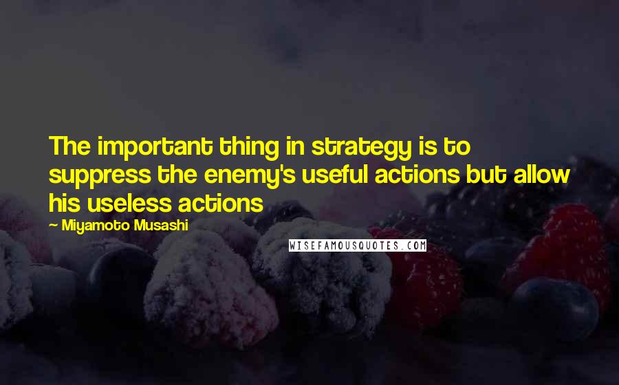 Miyamoto Musashi Quotes: The important thing in strategy is to suppress the enemy's useful actions but allow his useless actions