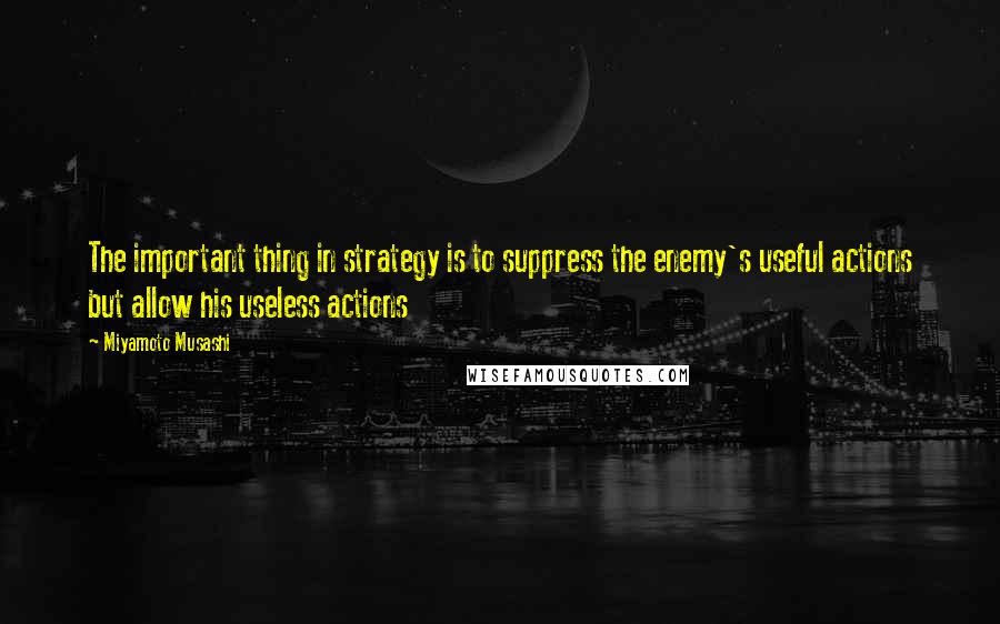 Miyamoto Musashi Quotes: The important thing in strategy is to suppress the enemy's useful actions but allow his useless actions