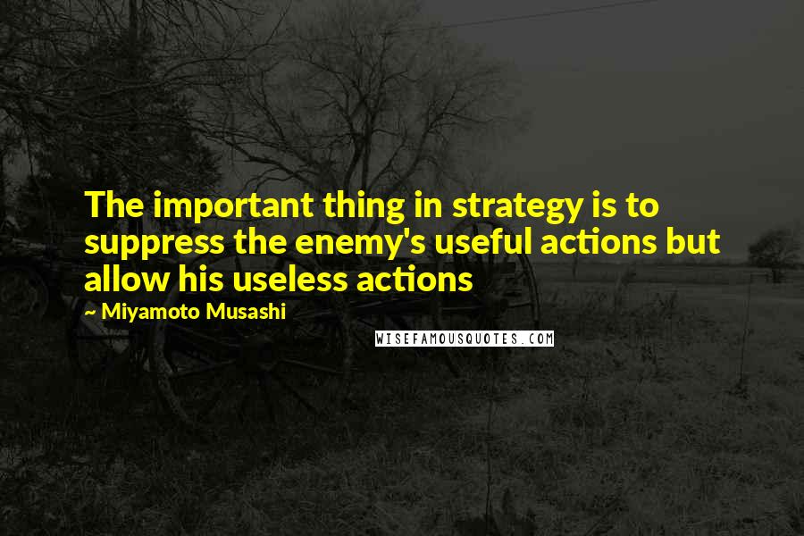 Miyamoto Musashi Quotes: The important thing in strategy is to suppress the enemy's useful actions but allow his useless actions