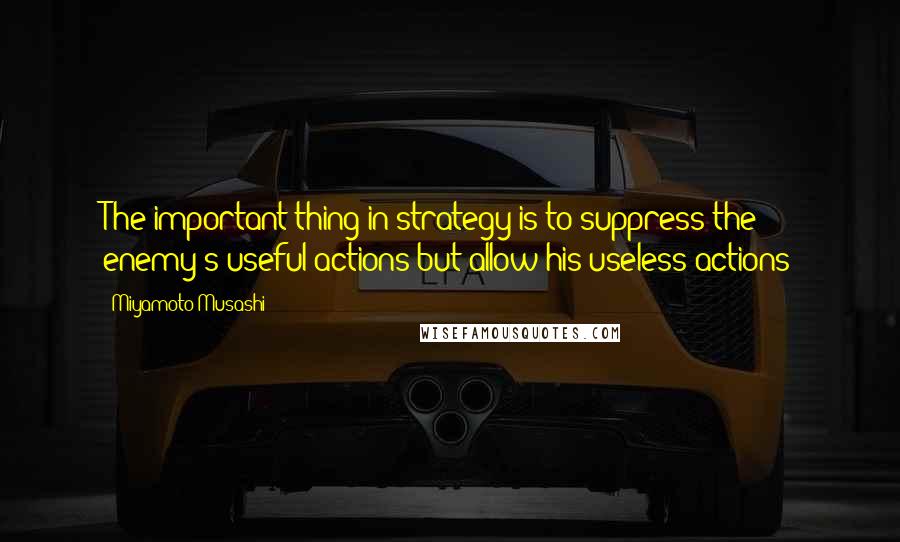 Miyamoto Musashi Quotes: The important thing in strategy is to suppress the enemy's useful actions but allow his useless actions