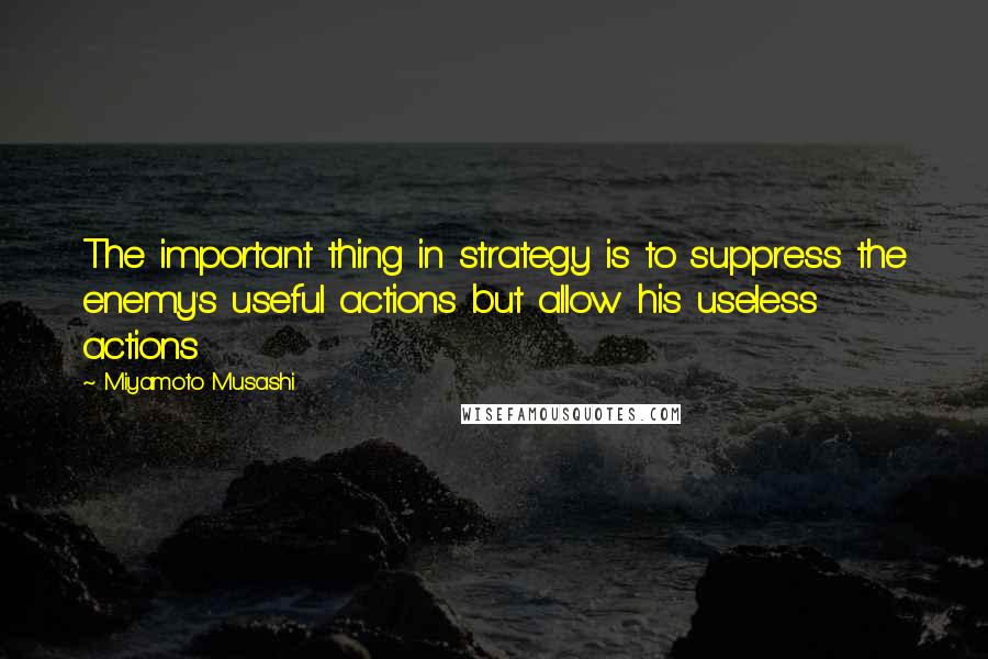 Miyamoto Musashi Quotes: The important thing in strategy is to suppress the enemy's useful actions but allow his useless actions