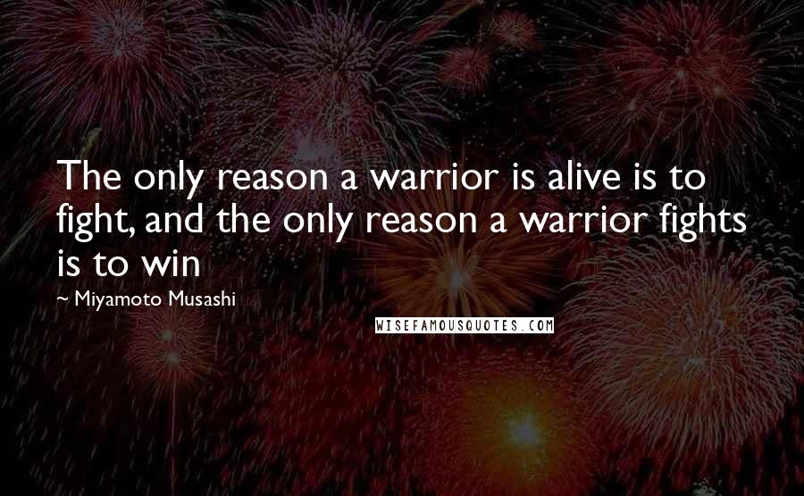 Miyamoto Musashi Quotes: The only reason a warrior is alive is to fight, and the only reason a warrior fights is to win