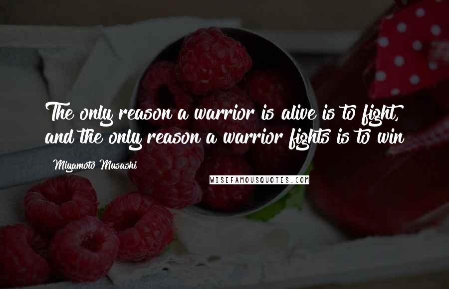 Miyamoto Musashi Quotes: The only reason a warrior is alive is to fight, and the only reason a warrior fights is to win