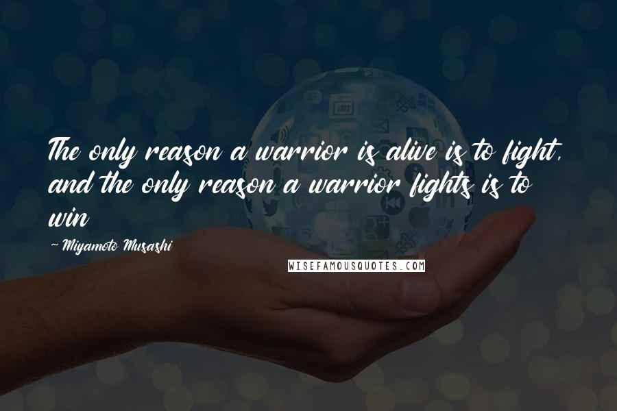 Miyamoto Musashi Quotes: The only reason a warrior is alive is to fight, and the only reason a warrior fights is to win