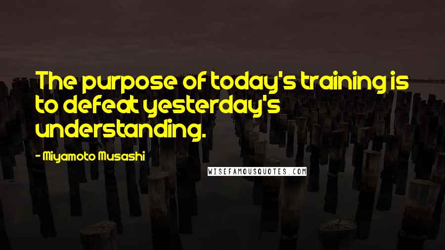 Miyamoto Musashi Quotes: The purpose of today's training is to defeat yesterday's understanding.