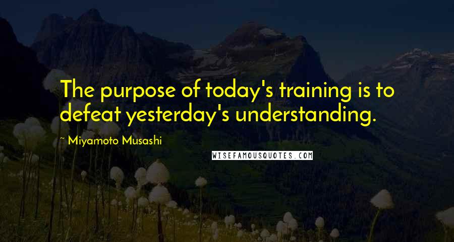Miyamoto Musashi Quotes: The purpose of today's training is to defeat yesterday's understanding.
