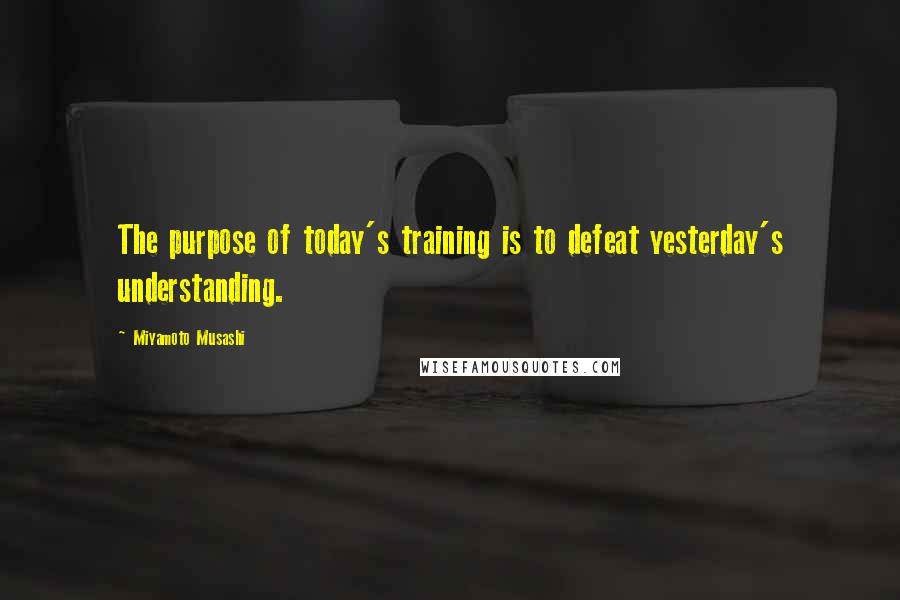 Miyamoto Musashi Quotes: The purpose of today's training is to defeat yesterday's understanding.