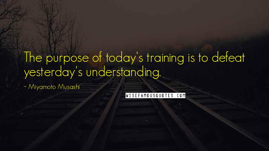 Miyamoto Musashi Quotes: The purpose of today's training is to defeat yesterday's understanding.