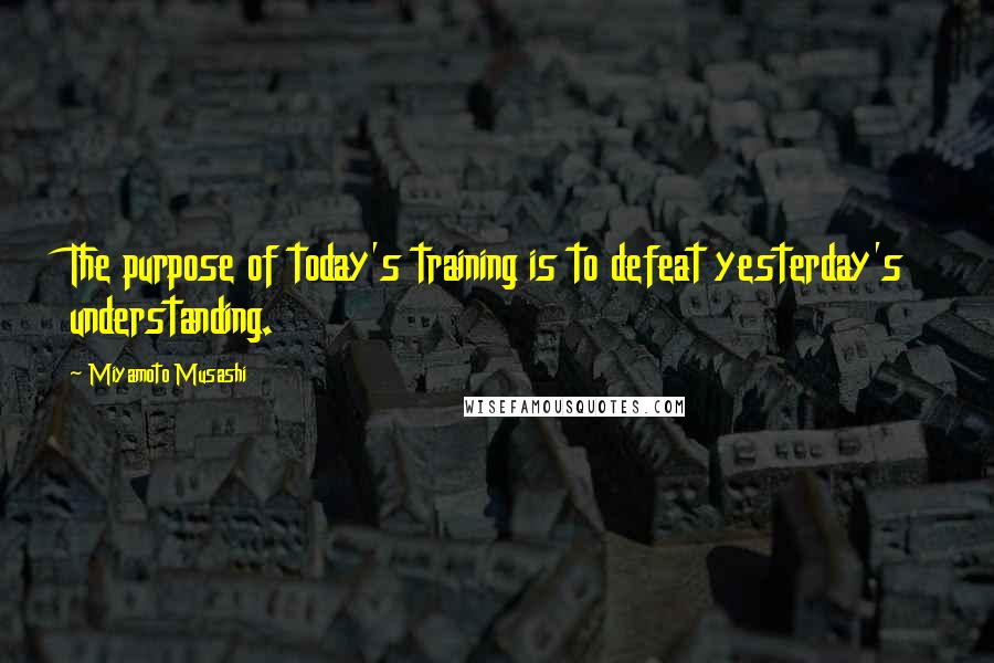Miyamoto Musashi Quotes: The purpose of today's training is to defeat yesterday's understanding.